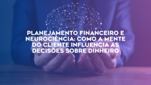 Planejamento Financeiro e Neurociência: Como a Mente do Cliente Influencia as Decisões Sobre Dinheiro