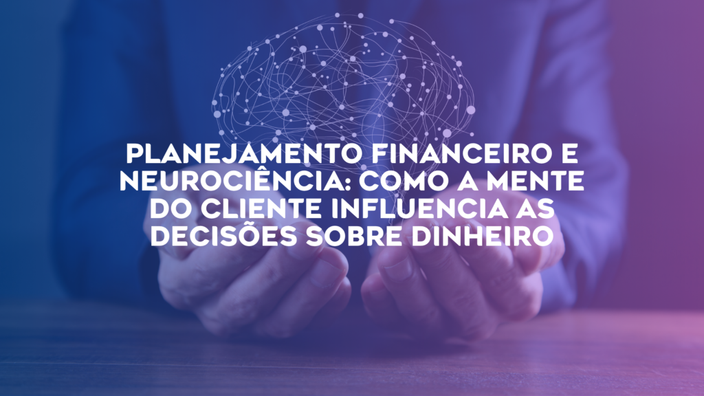 Planejamento Financeiro e Neurociência: Como a Mente do Cliente Influencia as Decisões Sobre Dinheiro