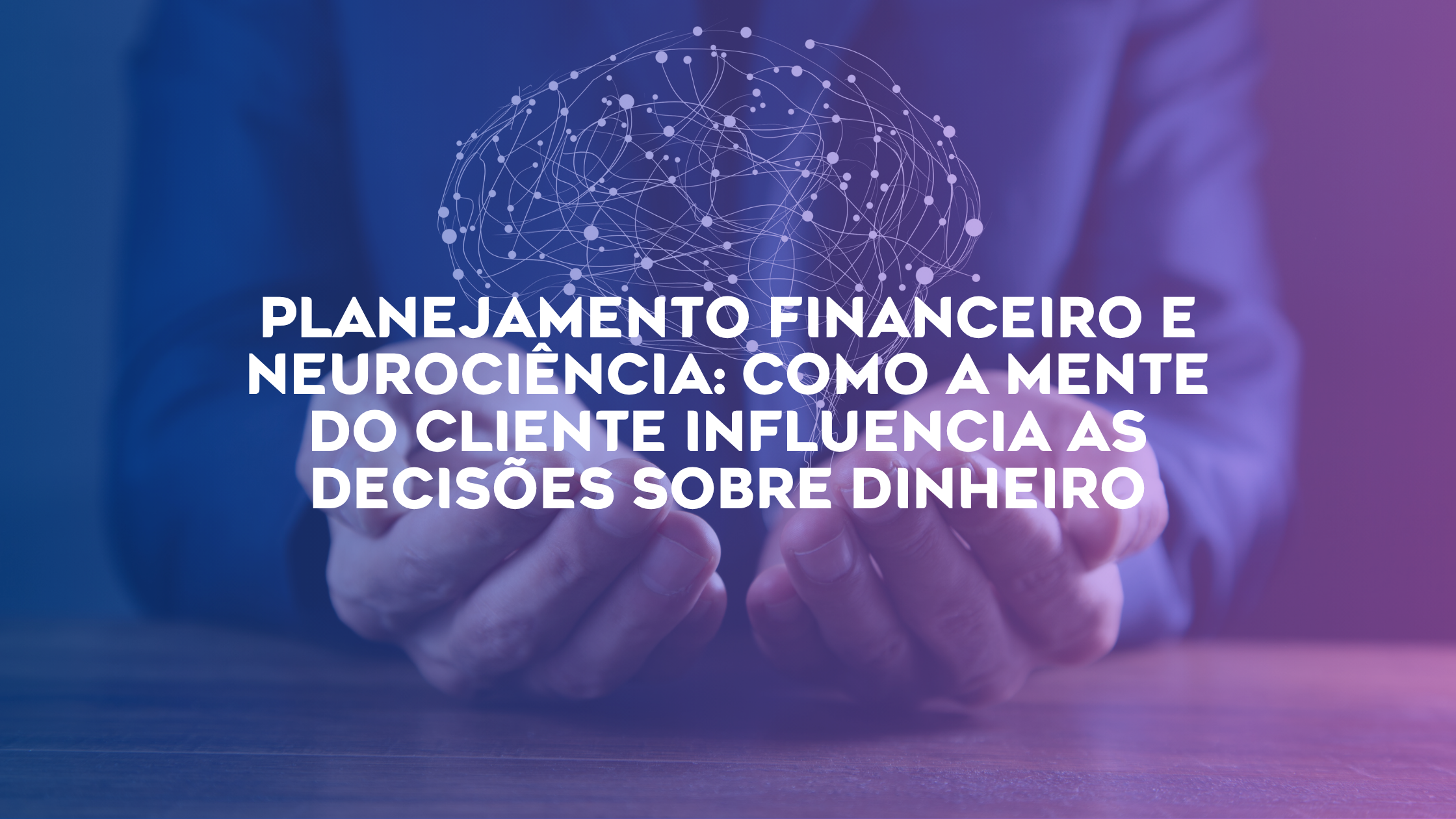 Planejamento Financeiro e Neurociência: Como a Mente do Cliente Influencia as Decisões Sobre Dinheiro